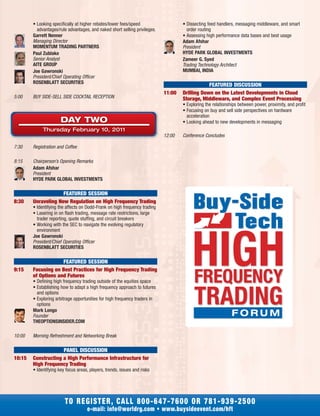 • Looking specifically at higher rebates/lower fees/speed
advantages/rule advantages, and naked short selling privileges.
Garrett Nenner
Managing Director
MOMENTUM TRADING PARTNERS
Paul Zublake
Senior Analyst
AITE GROUP
Joe Gawronski
President/Chief Operating Officer
ROSENBLATT SECURITIES
5:00 BUY SIDE-SELL SIDE COCKTAIL RECEPTION
7:30 Registration and Coffee
8:15 Chairperson’s Opening Remarks
Adam Afshar
President
HYDE PARK GLOBAL INVESTMENTS
FEATURED SESSION
8:30 Unraveling New Regulation on High Frequency Trading
• Identifying the affects on Dodd-Frank on high frequency trading
• Lasering in on flash trading, message rate restrictions, large
trader reporting, quote stuffing, and circuit breakers
• Working with the SEC to navigate the evolving regulatory
environment
Joe Gawronski
President/Chief Operating Officer
ROSENBLATT SECURITIES
FEATURED SESSION
9:15 Focusing on Best Practices for High Frequency Trading
of Options and Futures
• Defining high frequency trading outside of the equities space
• Establishing how to adapt a high frequency approach to futures
and options
• Exploring arbitrage opportunities for high frequency traders in
options
Mark Longo
Founder
THEOPTIONSINSIDER.COM
10:00 Morning Refreshment and Networking Break
PANEL DISCUSSION
10:15 Constructing a High Performance Infrastructure for
High Frequency Trading
• Identifying key focus areas, players, trends, issues and risks
• Dissecting feed handlers, messaging middleware, and smart
order routing
• Assessing high performance data bases and best usage
Adam Afshar
President
HYDE PARK GLOBAL INVESTMENTS
Zameer G. Syed
Trading Technology Architect
MUMBAI, INDIA
FEATURED DISCUSSION
11:00 Drilling Down on the Latest Developments in Cloud
Storage, Middleware, and Complex Event Processing
• Exploring the relationships between power, proximity, and profit
• Focusing on buy and sell side perspectives on hardware
acceleration
• Looking ahead to new developments in messaging
12:00 Conference Concludes
TO REGISTER, CALL 800-647-7600 OR 781-939-2500
e-mail: info@worldrg.com • www.buysideevent.com/hft
DAY TWO
Thursday February 10, 2011
HIGHFREQUENCY
TRADING
 
