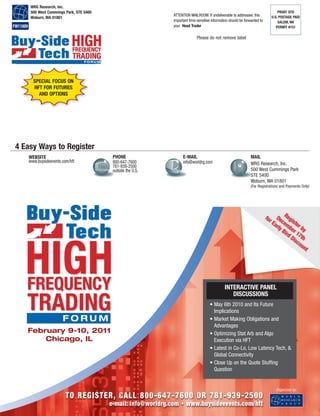 Please do not remove label
PRSRT STD
U.S. POSTAGE PAID
SALEM, NH
PERMIT #151
WRG Research, Inc.
500 West Cummings Park, STE 5400
Woburn, MA 01801
ATTENTION MAILROOM: If undeliverable to addressee, this
important time-sensitive information should be forwarded to
your Head TraderFW11009
E-MAIL
info@worldrg.com
MAIL
WRG Research, Inc.
500 West Cummings Park
STE 5400
Woburn, MA 01801
(For Registrations and Payments Only)
4 Easy Ways to Register
WEBSITE
www.buysideevents.com/hft
PHONE
800-647-7600
781-939-2500
outside the U.S.
HIGHFREQUENCY
TRADING
February 9-10, 2011
Chicago, IL
Organized by:
TO REGISTER, CALL 800-647-7600 OR 781-939-2500
e-mail: info@worldrg.com • www.buysideevents.com/hft
INTERACTIVE PANEL
DISCUSSIONS
• May 6th 2010 and Its Future
Implications
• Market Making Obligations and
Advantages
• Optimizing Stat Arb and Algo
Execution via HFT
• Latest in Co-Lo, Low Latency Tech, &
Global Connectivity
• Close Up on the Quote Stuffing
Question
HIGHFREQUENCY
TRADING
Register by
December 17th
for Early Bird Discount
SPECIAL FOCUS ON
HFT FOR FUTURES
AND OPTIONS
 