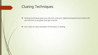 Clueing Techniques
 Clueing techniques give you one hint, and your objective/experience/context will
use the clue to progress and get unstuck.
 Let’s look at a few examples of heuristics in testing
 