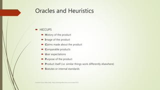 Oracles and Heuristics
 HICCUPS
 History of the product
 Image of the product
 Claims made about the product
 Comparable products
 User expectations
 Purpose of the product
 Product itself (i.e. similar things work differently elsewhere)
 Statutes or internal standards
Content from Mike Kelly: http://testingreflections.com/node/2635
 