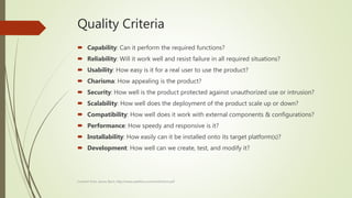 Quality Criteria
 Capability: Can it perform the required functions?
 Reliability: Will it work well and resist failure in all required situations?
 Usability: How easy is it for a real user to use the product?
 Charisma: How appealing is the product?
 Security: How well is the product protected against unauthorized use or intrusion?
 Scalability: How well does the deployment of the product scale up or down?
 Compatibility: How well does it work with external components & configurations?
 Performance: How speedy and responsive is it?
 Installability: How easily can it be installed onto its target platform(s)?
 Development: How well can we create, test, and modify it?
Content from James Bach, http://www.satisfice.com/tools/htsm.pdf
 