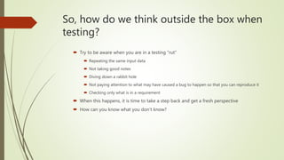 So, how do we think outside the box when
testing?
 Try to be aware when you are in a testing “rut”
 Repeating the same input data
 Not taking good notes
 Diving down a rabbit hole
 Not paying attention to what may have caused a bug to happen so that you can reproduce it
 Checking only what is in a requirement
 When this happens, it is time to take a step back and get a fresh perspective
 How can you know what you don’t know?
 