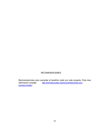 13
RECOMENDACIONES
Recomendaciones para aumentar el beneficio dado por este proyecto. Para mas
información consulta: http://normasicontec.org/recomendaciones-con-
normas-icontec/.
 