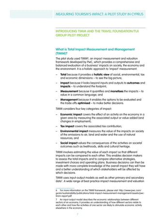 MEASURING TOURISM’S IMPACT: A PILOT STUDY IN CYPRUS
7
INTRODUCING TIMM AND THE TRAVEL FOUNDATION/TUI
GROUP PILOT PROJECT
What is Total Impact Measurement and Management
(TIMM)?
The pilot study used TIMM6
, an impact measurement and valuation
framework developed by PwC, which provides a comprehensive and
balanced evaluation of a business’ impacts on society, the economy and
the environment. It is a holistic approach to ‘impact’ measurement:
–– Total because it provides a holistic view of social, environmental, tax
and economic dimensions – to see the big picture;
–– Impact because it looks beyond inputs and outputs to outcomes and
impacts – to understand the footprint;
–– Measurement because it quantifies and monetises the impacts – to
value in a common language; and
–– Management because it enables the options to be evaluated and
the trade-offs optimised – to make better decisions.
TIMM considers four key categories of impact:
–– Economic impact covers the effect of an activity on the economy in a
given area by measuring the associated output or value added (and
changes in employment);
–– Tax impact covers the associated tax contribution;
–– Environmental impact measures the value of the impacts on society
of the emissions to air, land and water and the use of natural
resources; and
–– Social impact values the consequences of the activities on societal
outcomes such as livelihoods, skills and cultural heritage.
TIMM involves estimating the value of each impact so that different
impacts can be compared to each other. This enables decision makers
to assess the total impacts and to compare alternative strategies,
investment choices and operating plans. Business decisions can then be
made with more complete knowledge of the overall impact they will have
and a better understanding of which stakeholders will be affected by
which decisions.
TIMM uses input-output models as well as other primary and secondary
data7
. A wide range of best practice impact measurement and valuation
6  For more information on the TIMM framework, please visit: http://www.pwc.com/
gx/en/sustainability/publications/total-impact-measurement-management/assets/pwc-
timm-report.pdf
7  An input-output model describes the economic relationships between different
sectors of an economy. It provides an understanding of how different sectors relate to
each other and how the activities of one sector are likely to stimulate economic activity
elsewhere in the economy.
 