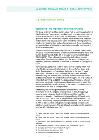 MEASURING TOURISM’S IMPACT: A PILOT STUDY IN CYPRUS
9
THE PILOT PROJECT IN CYPRUS
Background – the importance of tourism in Cyprus
TUI Group and the Travel Foundation asked PwC to pilot the application of
TIMM in Cyprus. Cyprus was chosen because it is a mature mainstream
market where the impacts of tourism are widespread. There are also
questions about the positive and negative impacts of tourism on social
and environmental issues such as water availability, working conditions,
employment opportunities and waste management. These issues have
put a spotlight on what tourism’s contribution means for local people in
terms of wider impacts.
Tourism has historically been a major source of economic development
in Cyprus. The World Travel and Tourism Council estimates that travel and
tourism directly contributed 6.8% of Cyprus’s Gross Domestic Product
(GDP) in 201313
. When taking into account the indirect and induced
impacts (e.g. from the goods and services the sector purchases from
suppliers), its total contribution is estimated to be about 24% of Cyprus’s
GDP14
.
However, Cyprus’s tourism sector is facing increased competition from
other Mediterranean destinations such as Greece, Turkey, Spain and
Malta. Tourist arrivals in Cyprus have fluctuated in the past 15 years,
peaking at 2.7 million in 200115
. Although the sector was relatively
resilient during the financial crisis, aided by more tourists from Russia
and Eastern Europe16
, the number of visitors to Cyprus fell by 2.4% to 2.4
million between 2012 and 2013. The seasonality of the sector, where it
is common practice for hotels to suspend operations during winter, has
also constrained the benefits accruing to the country and contributed to
fluctuations in the level of unemployment.
Additionally, the wider Cypriot economy currently faces several
challenges due to the ongoing financial crisis. In 2013, the country’s
banking sector collapsed, leading the European Union and the
International Monetary Fund to provide bailout funds. GDP declined by
5.4% in 2013 and 2.3% in 2014. It is expected to drop by another 0.5%
in 201517
. Additionally, unemployment increased from 7.9% in 2011 to
15.9%% in 201318
, with local Cypriots facing increased competition for
jobs from migrant workers. The rate of youth unemployment is also high,
reaching 40.3% in December 201319
.
13  World Travel and Tourism Council, 2014. Travel & Tourism Economic Impact 2014:
Cyprus
14  World Travel and Tourism Council, 2014. Travel & Tourism Economic Impact 2014:
Cyprus
15  Republic of Cyprus Statistical Service, 2013. Arrivals of tourists by country of usual
residence
16  Leaf Research, Tourism & Leisure: Dynamics and Expectations, July 2013
17  European Commission, Economic Outlook, Cyprus
18  Eurostat, Cyprus, Unemployment Rate
19  Eurostat, EU Labour Force Survey, 2013
 