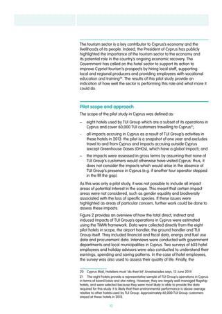 10
The tourism sector is a key contributor to Cyprus’s economy and the
livelihoods of its people. Indeed, the President of Cyprus has publicly
highlighted the importance of the tourism sector to the economy and
its potential role in the country’s ongoing economic recovery. The
Government has called on the hotel sector to support its action to
improve Cypriot tourism’s prospects by hiring local staff, supporting
local and regional producers and providing employees with vocational
education and training20
. The results of this pilot study provide an
indication of how well the sector is performing this role and what more it
could do.
Pilot scope and approach
The scope of the pilot study in Cyprus was defined as:
–– eight hotels used by TUI Group which are a subset of its operations in
Cyprus and cover 60,000 TUI customers travelling to Cyprus21
;
–– all impacts accruing in Cyprus as a result of TUI Group’s activities in
these hotels in 2013: the pilot is a snapshot of one year and excludes
travel to and from Cyprus and impacts accruing outside Cyprus
(except Greenhouse Gases (GHGs), which have a global impact); and
–– the impacts were assessed in gross terms by assuming that none of
TUI Group’s customers would otherwise have visited Cyprus: thus, it
does not consider the impacts which would arise in the absence of
TUI Group’s presence in Cyprus (e.g. if another tour operator stepped
in the fill the gap).
As this was only a pilot study, it was not possible to include all impact
areas of potential interest in the scope. This meant that certain impact
areas were not considered, such as gender equality and biodiversity
associated with the loss of specific species. If these issues were
highlighted as areas of particular concern, further work could be done to
assess these impacts.
Figure 2 provides an overview of how the total direct, indirect and
induced impacts of TUI Group’s operations in Cyprus were estimated
using the TIMM framework. Data were collected directly from the eight
pilot hotels in scope, the airport handler, the ground handler and TUI
Group itself. They included financial and fiscal data, energy and fuel use
data and procurement data. Interviews were conducted with government
departments and local municipalities in Cyprus. Two surveys of 603 hotel
employees and holiday advisors were also conducted to understand their
earnings, spending and saving patterns. In the case of hotel employees,
the survey was also used to assess their quality of life. Finally, the
20  Cyprus Mail, Hoteliers must ‘do their bit’ Anastasiades says, 13 June 2014
21  The eight hotels provide a representative sample of TUI Group’s operations in Cyprus
in terms of board basis and star rating. However, they are largely well-managed flagship
hotels, and were selected because they were most likely to able to provide the data
required for this study. It is likely that their environmental performance is above average
relative to other hotels used by TUI Group. Approximately 60,000 TUI Group customers
stayed at these hotels in 2013.
 