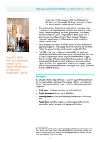 MEASURING TOURISM’S IMPACT: A PILOT STUDY IN CYPRUS
15
–– employees in the businesses which meet the needs of
discretionary25
spending by TUI Group customers in Cyprus
(i.e. what customers spend outside the hotels).
–– The analysis shows that customers’ discretionary spending has a
greater economic impact per euro of spend than spending by the
hotels. Every euro spent by the hotels generates €0.57 in further
economic impact in Cyprus compared to €0.65 for every euro of
discretionary spend by customers. This is because hotels and
customers spend money on different items, which results in a
different overall impact.
–– Taken together, the indirect economic impact (€11.9m) and induced
economic impact (€6.7m) exceed the direct economic impact of the
hotels, the ground handler and the airport handler (€13.7m).
–– Only 37% of the food and beverages bought by the hotels was
reported to have been produced in Cyprus. In comparison, data from
our input-output model (based on government statistics) suggest
that, on average, 71% of purchases from the agricultural sector by
businesses in the food, beverage and tobacco sector came from
Cypriot suppliers. This suggests that hotels source proportionately
less of their purchases of food and beverages from Cypriot producers
than the national average.
Tax impact
TUI Group’s activities also contribute to Cyprus’s public finances through
the tax payments they stimulate. The analysis, which is summarised in
Figure 5, estimates the direct, indirect and induced tax payments in four
categories:
–– Profit taxes including corporation tax and capital duty;
–– Production taxes including value added tax;
–– Property taxes including immovable property tax and stamp duty;
and
–– People taxes including employer and employee contribution to
income tax, social insurance and special contributions.
25  Discretionary spend covers all guest spending activity that occurred outside of the
hotel. Money spent in the hotel is considered separately to avoid double counting. The
impacts of money spent in the hotel will be captured either by data collected from the
hotel or in the supply chain of the hotels.
Only 37% of the
food and beverages
bought by the
hotels was reported
to have been
produced in Cyprus.
 