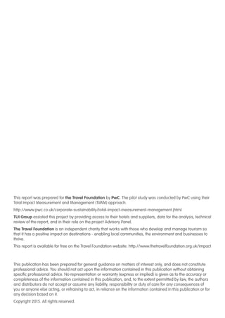 This report was prepared for the Travel Foundation by PwC. The pilot study was conducted by PwC using their
Total Impact Measurement and Management (TIMM) approach.
http://www.pwc.co.uk/corporate-sustainability/total-impact-measurement-management.jhtml
TUI Group assisted this project by providing access to their hotels and suppliers, data for the analysis, technical
review of the report, and in their role on the project Advisory Panel.
The Travel Foundation is an independent charity that works with those who develop and manage tourism so
that it has a positive impact on destinations - enabling local communities, the environment and businesses to
thrive.
This report is available for free on the Travel Foundation website: http://www.thetravelfoundation.org.uk/impact
This publication has been prepared for general guidance on matters of interest only, and does not constitute
professional advice. You should not act upon the information contained in this publication without obtaining
specific professional advice. No representation or warranty (express or implied) is given as to the accuracy or
completeness of the information contained in this publication, and, to the extent permitted by law, the authors
and distributors do not accept or assume any liability, responsibility or duty of care for any consequences of
you or anyone else acting, or refraining to act, in reliance on the information contained in this publication or for
any decision based on it.
Copyright 2015. All rights reserved.
 
