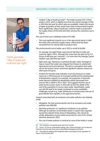 MEASURING TOURISM’S IMPACT: A PILOT STUDY IN CYPRUS
19
resident (1.4kg of waste per day)26
. The hotels recycled 25% of their
waste in 2013, which is slightly more than the Cypriot average of 20%
in 2010 (the last year for which data are available). Hotels that recycle
a higher proportion of their waste have lower environmental impacts.
More significantly, 25kg of waste per customer night is produced in
the supply chains of the hotel and other services the customers use in
Cyprus.
The cost of land use is relatively small at €171,000:
–– The most significant impacts occur in the agricultural sector in both
the hotels and customers supply chains, where land has been
converted from its natural state to produce food.
The environmental cost of water use in 2013 is small at €6,000.
–– On average, the eight hotels used around 340 litres of water per
customer night in 2013. Although this is less than the goal set by TUI
Group of 400 litres per customer27
, it is more than the average Cypriot
resident uses (264 litres per day)28
.
–– Eight years ago, following a sustained drought, water shortages in
Cyprus meant that water was shipped from Greece to satisfy both
agricultural and tourist demand. This led to a perception that water
use by the tourism sector could have significant adverse impacts on
other parts of Cyprus.
–– Analysis for the pilot study indicates much less pressure on water
resources in 2013 because of increased rainfall and the development
of desalination capacity. For example, the proportion of domestic
water demand satisfied by desalination plants decreased from
around 70% in 2009 to 14% in 2013. This suggests that the use of
water by the tourism sector in 2013 did not limit the ability of the
rest of the population to source clean water. Nevertheless, water
use will still need to be closely monitored as some availability
challenges remain (e.g. water distribution in remote areas and use of
groundwater from aquifers in the agricultural sector).
Impacts associated with air emissions and water pollution are relatively
small:
–– Altogether, the total environmental cost of air emissions and water
pollution was €88,000.
–– Electricity production is a significant contributor to air pollution.
Although air pollution concentration levels in Cypriot cities regularly
exceed the relevant limits set by EU Regulations, this cannot be
wholly attributed to tourism which accounted for only 10.9% of total
electricity demand in 2013.
–– The cost of water pollution is minimal as none of the hotels in scope
26  This is based on household waste data from Eurostat.
27  Source: TUI Group sustainability strategy. http://www.tuitravelplc.com/content/tui-
travel-plc-launches-new-three-year-sustainability-strategy#commitments
28  Calculated by dividing total residential water consumption by the population of
Cyprus using Eurostat data.
Hotels generate
1.8kg of waste per
customer per night
 