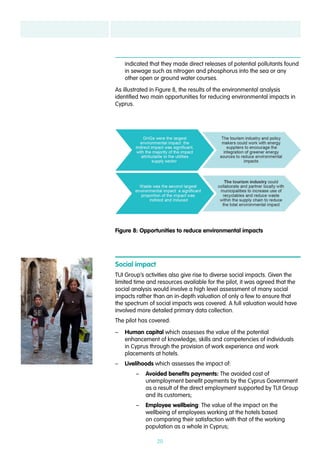 20
indicated that they made direct releases of potential pollutants found
in sewage such as nitrogen and phosphorus into the sea or any
other open or ground water courses.
As illustrated in Figure 8, the results of the environmental analysis
identified two main opportunities for reducing environmental impacts in
Cyprus.
Social impact
TUI Group’s activities also give rise to diverse social impacts. Given the
limited time and resources available for the pilot, it was agreed that the
social analysis would involve a high level assessment of many social
impacts rather than an in-depth valuation of only a few to ensure that
the spectrum of social impacts was covered. A full valuation would have
involved more detailed primary data collection.
The pilot has covered:
–– Human capital which assesses the value of the potential
enhancement of knowledge, skills and competencies of individuals
in Cyprus through the provision of work experience and work
placements at hotels.
–– Livelihoods which assesses the impact of:
–– Avoided benefits payments: The avoided cost of
unemployment benefit payments by the Cyprus Government
as a result of the direct employment supported by TUI Group
and its customers;
–– Employee wellbeing: The value of the impact on the
wellbeing of employees working at the hotels based
on comparing their satisfaction with that of the working
population as a whole in Cyprus;
Figure 8: Opportunities to reduce environmental impacts
 