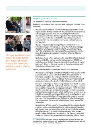 22
Interpreting the social impacts
The social impacts can be interpreted as follows.
Social impacts related to human capital were the largest identified in the
pilot study:
–– The most significant social benefit identified across all of the social
impact areas is that associated with the provision of work experience,
with an upper estimate of €3.4m. This highlights the tourism
sector’s significant role in developing skills in the Cypriot workforce,
which is important in the context of the Cypriot economy where
unemployment has increased in recent years, particularly among
young people.
–– The role of tourism in developing skills was acknowledged by
hotel HR managers interviewed as part of the study. One manager
stated that “what you do here [in the hotel], university can’t give
you”. This emphasises the importance of experience gained on the
job in driving career progression, in addition to formal skills and
qualifications.
–– Work placements, where a placement is a condition of an individual’s
degree, yielded the highest social impact per person (€8,800 per
work placement student). However, its relatively small overall impact
is primarily driven by the small number of Cypriot work placement
students benefitting at each hotel.
Impacts related to livelihoods were the second most significant:
–– The largest social impact related to livelihoods is the avoided benefits
payments with an upper estimate of €2.1m. The vast majority of
the impact arises from the employment of full-time staff. Where
hotels employ staff on a seasonal basis, the longer the contracts of
seasonal employees, the greater the benefits payments avoided.
–– Employee wellbeing was the next largest social impact with an upper
estimate of €760,000. The wellbeing of the hotel employees surveyed
compared favourably to the average across Cyprus in 2011 (the latest
year for which data are available). Employment in the tourism sector
is often characterised as having a high staff turnover which is seen as
linked to unfavourable working conditions such as shift patterns and
working on unsociable hours. The survey results, however, suggest
that even if working conditions are challenging, other factors mean
that employees in the sector do not experience poorer levels of life
satisfaction.
–– We estimated a “living wage” in Cyprus based on the existing Cypriot
minimum wage recognising that Cypriot minimum wage legislation
only applies to certain occupations which do not include the majority
of hotel employees29
. In practice, hotel employees often receive
benefits in kind, including accommodation. We, therefore, adjusted
the Cypriot minimum wage downwards to reflect the value of these
29  The occupations the Cypriot minimum wage legislation applies to are: sales staff;
clerical workers; auxiliary healthcare staff; auxiliary staff in nursery schools, crèches, and
schools; security guards; caretakers; and cleaners.
The most significant social
benefit identified across
all of the social impact
areas is that associated
with the provision of work
experience
 