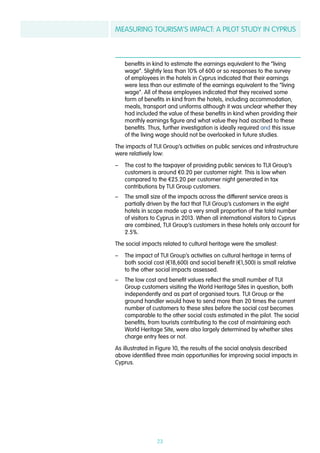 MEASURING TOURISM’S IMPACT: A PILOT STUDY IN CYPRUS
23
benefits in kind to estimate the earnings equivalent to the “living
wage”. Slightly less than 10% of 600 or so responses to the survey
of employees in the hotels in Cyprus indicated that their earnings
were less than our estimate of the earnings equivalent to the “living
wage”. All of these employees indicated that they received some
form of benefits in kind from the hotels, including accommodation,
meals, transport and uniforms although it was unclear whether they
had included the value of these benefits in kind when providing their
monthly earnings figure and what value they had ascribed to these
benefits. Thus, further investigation is ideally required and this issue
of the living wage should not be overlooked in future studies.
The impacts of TUI Group’s activities on public services and infrastructure
were relatively low:
–– The cost to the taxpayer of providing public services to TUI Group’s
customers is around €0.20 per customer night. This is low when
compared to the €25.20 per customer night generated in tax
contributions by TUI Group customers.
–– The small size of the impacts across the different service areas is
partially driven by the fact that TUI Group’s customers in the eight
hotels in scope made up a very small proportion of the total number
of visitors to Cyprus in 2013. When all international visitors to Cyprus
are combined, TUI Group’s customers in these hotels only account for
2.5%.
The social impacts related to cultural heritage were the smallest:
–– The impact of TUI Group’s activities on cultural heritage in terms of
both social cost (€18,600) and social benefit (€1,500) is small relative
to the other social impacts assessed.
–– The low cost and benefit values reflect the small number of TUI
Group customers visiting the World Heritage Sites in question, both
independently and as part of organised tours. TUI Group or the
ground handler would have to send more than 20 times the current
number of customers to these sites before the social cost becomes
comparable to the other social costs estimated in the pilot. The social
benefits, from tourists contributing to the cost of maintaining each
World Heritage Site, were also largely determined by whether sites
charge entry fees or not.
As illustrated in Figure 10, the results of the social analysis described
above identified three main opportunities for improving social impacts in
Cyprus.
 