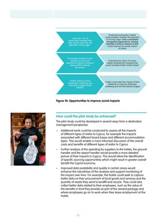 24
How could the pilot study be enhanced?
The pilot study could be developed in several ways from a destination
management perspective:
–– Additional work could be conducted to assess all the impacts
of different types of visitor to Cyprus, for example the impacts
associated with different board bases and different accommodation
types. This would enable a more informed discussion of the overall
costs and benefits of different types of visitor to Cyprus.
–– Further analysis of the spending by suppliers to the hotels, the ground
handler and the airport handler would provide a more detailed
picture of their impacts in Cyprus. This would allow the identification
of specific sourcing opportunities which might result in greater overall
benefit the Cypriot economy.
–– Improved data availability and quality in certain areas would
enhance the robustness of the analysis and support monitoring of
the impact over time. For example, the hotels could seek to capture
better data on their procurement of local goods and services and the
quantity of waste they send to landfill and recycle. They could also
collect better data related to their employees, such as the value of
the benefits in kind they provide as part of the reward package and
where employees go on to work when they leave employment at the
hotels.
Figure 10: Opportunities to improve social impacts
 