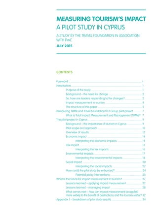 CONTENTS
Foreword ........................................................................................................	i
Introduction ....................................................................................................	1
	 Purpose of the study ........................................................................	1
	 Background – the need for change ...............................................	2
	 So, how are leaders responding to the changes? .......................	2
	 Impact measurement in tourism ....................................................	4
	 The structure of this paper ...............................................................	5
Introducing TIMM and Travel Foundation/TUI Group pilot project ............	7
	 What is Total Impact Measurement and Management (TIMM)?	 7
The pilot project in Cyprus .............................................................................	9
	 Background – the importance of tourism in Cyprus .....................	9
	 Pilot scope and approach ...............................................................	10
	 Overview of results ...........................................................................	12
	 Economic impact ..............................................................................	14
		 Interpreting the economic impacts ...................................	14
	 Tax impact .........................................................................................	15
		 Interpreting the tax impacts ...............................................	16
	 Environmental impacts ....................................................................	17
		 Interpreting the environmental impacts ...........................	18
	 Social impact .................................................................................... 	20
		 Interpreting the social impacts ..........................................	22
	 How could the pilot study be enhanced? ...................................... 24
		 Potential policy interventions .............................................	25
What is the future for impact measurement in tourism? ...........................	27
	 Lessons learned – applying impact measurement ......................	27
	 Lessons learned – managing impact ............................................	28
	 What comes next – how can impact measurement be applied
	 more widely to the benefit of destinations and the tourism sector? 	32
Appendix 1 – breakdown of pilot study results ...........................................	34
MEASURING TOURISM’S IMPACT
A PILOT STUDY IN CYPRUS
A STUDY BY THE TRAVEL FOUNDATION IN ASSOCIATION
WITH PwC
JULY 2015
 