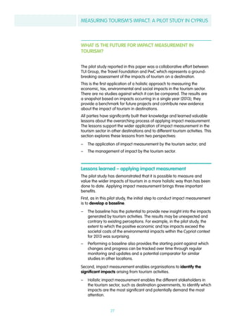 MEASURING TOURISM’S IMPACT: A PILOT STUDY IN CYPRUS
27
WHAT IS THE FUTURE FOR IMPACT MEASUREMENT IN
TOURISM?
The pilot study reported in this paper was a collaborative effort between
TUI Group, the Travel Foundation and PwC which represents a ground-
breaking assessment of the impacts of tourism on a destination.
This is the first application of a holistic approach to measuring the
economic, tax, environmental and social impacts in the tourism sector.
There are no studies against which it can be compared. The results are
a snapshot based on impacts occurring in a single year (2013); they
provide a benchmark for future projects and contribute new evidence
about the impact of tourism in destinations.
All parties have significantly built their knowledge and learned valuable
lessons about the overarching process of applying impact measurement.
The lessons support the wider application of impact measurement in the
tourism sector in other destinations and to different tourism activities. This
section explores these lessons from two perspectives:
–– The application of impact measurement by the tourism sector; and
–– The management of impact by the tourism sector.
Lessons learned – applying impact measurement
The pilot study has demonstrated that it is possible to measure and
value the wider impacts of tourism in a more holistic way than has been
done to date. Applying impact measurement brings three important
benefits.
First, as in this pilot study, the initial step to conduct impact measurement
is to develop a baseline.
–– The baseline has the potential to provide new insight into the impacts
generated by tourism activities. The results may be unexpected and
contrary to existing perceptions. For example, in the pilot study, the
extent to which the positive economic and tax impacts exceed the
societal costs of the environmental impacts within the Cypriot context
for 2013 was surprising.
–– Performing a baseline also provides the starting point against which
changes and progress can be tracked over time through regular
monitoring and updates and a potential comparator for similar
studies in other locations.
Second, impact measurement enables organisations to identify the
significant impacts arising from tourism activities.
–– Holistic impact measurement enables the different stakeholders in
the tourism sector, such as destination governments, to identify which
impacts are the most significant and potentially demand the most
attention.
 