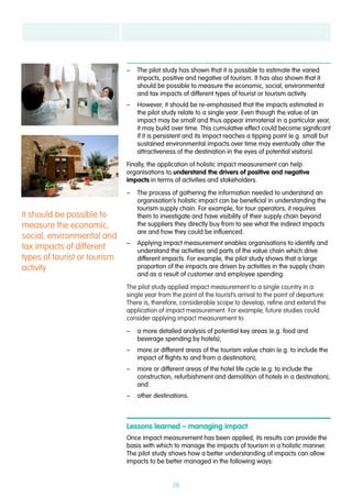 28
–– The pilot study has shown that it is possible to estimate the varied
impacts, positive and negative of tourism. It has also shown that it
should be possible to measure the economic, social, environmental
and tax impacts of different types of tourist or tourism activity.
–– However, it should be re-emphasised that the impacts estimated in
the pilot study relate to a single year. Even though the value of an
impact may be small and thus appear immaterial in a particular year,
it may build over time. This cumulative effect could become significant
if it is persistent and its impact reaches a tipping point (e.g. small but
sustained environmental impacts over time may eventually alter the
attractiveness of the destination in the eyes of potential visitors).
Finally, the application of holistic impact measurement can help
organisations to understand the drivers of positive and negative
impacts in terms of activities and stakeholders.
–– The process of gathering the information needed to understand an
organisation’s holistic impact can be beneficial in understanding the
tourism supply chain. For example, for tour operators, it requires
them to investigate and have visibility of their supply chain beyond
the suppliers they directly buy from to see what the indirect impacts
are and how they could be influenced.
–– Applying impact measurement enables organisations to identify and
understand the activities and parts of the value chain which drive
different impacts. For example, the pilot study shows that a large
proportion of the impacts are driven by activities in the supply chain
and as a result of customer and employee spending.
The pilot study applied impact measurement to a single country in a
single year from the point of the tourist’s arrival to the point of departure.
There is, therefore, considerable scope to develop, refine and extend the
application of impact measurement. For example, future studies could
consider applying impact measurement to:
–– a more detailed analysis of potential key areas (e.g. food and
beverage spending by hotels);
–– more or different areas of the tourism value chain (e.g. to include the
impact of flights to and from a destination);
–– more or different areas of the hotel life cycle (e.g. to include the
construction, refurbishment and demolition of hotels in a destination);
and
–– other destinations.
Lessons learned – managing impact
Once impact measurement has been applied, its results can provide the
basis with which to manage the impacts of tourism in a holistic manner.
The pilot study shows how a better understanding of impacts can allow
impacts to be better managed in the following ways:
It should be possible to
measure the economic,
social, environmental and
tax impacts of different
types of tourist or tourism
activity
 