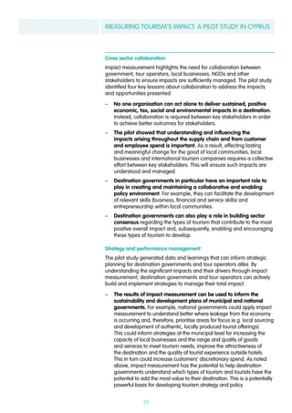 MEASURING TOURISM’S IMPACT: A PILOT STUDY IN CYPRUS
29
Cross sector collaboration
Impact measurement highlights the need for collaboration between
government, tour operators, local businesses, NGOs and other
stakeholders to ensure impacts are sufficiently managed. The pilot study
identified four key lessons about collaboration to address the impacts
and opportunities presented:
–– No one organisation can act alone to deliver sustained, positive
economic, tax, social and environmental impacts in a destination.
Instead, collaboration is required between key stakeholders in order
to achieve better outcomes for stakeholders.
–– The pilot showed that understanding and influencing the
impacts arising throughout the supply chain and from customer
and employee spend is important. As a result, effecting lasting
and meaningful change for the good of local communities, local
businesses and international tourism companies requires a collective
effort between key stakeholders. This will ensure such impacts are
understood and managed.
–– Destination governments in particular have an important role to
play in creating and maintaining a collaborative and enabling
policy environment. For example, they can facilitate the development
of relevant skills (business, financial and service skills) and
entrepreneurship within local communities.
–– Destination governments can also play a role in building sector
consensus regarding the types of tourism that contribute to the most
positive overall impact and, subsequently, enabling and encouraging
these types of tourism to develop.
Strategy and performance management
The pilot study generated data and learnings that can inform strategic
planning for destination governments and tour operators alike. By
understanding the significant impacts and their drivers through impact
measurement, destination governments and tour operators can actively
build and implement strategies to manage their total impact.
–– The results of impact measurement can be used to inform the
sustainability and development plans of municipal and national
governments. For example, national governments could apply impact
measurement to understand better where leakage from the economy
is occurring and, therefore, prioritise areas for focus (e.g. local sourcing
and development of authentic, locally produced tourist offerings).
This could inform strategies at the municipal level for increasing the
capacity of local businesses and the range and quality of goods
and services to meet tourism needs, improve the attractiveness of
the destination and the quality of tourist experience outside hotels.
This in turn could increase customers’ discretionary spend. As noted
above, impact measurement has the potential to help destination
governments understand which types of tourism and tourists have the
potential to add the most value to their destination. This is a potentially
powerful basis for developing tourism strategy and policy.
 