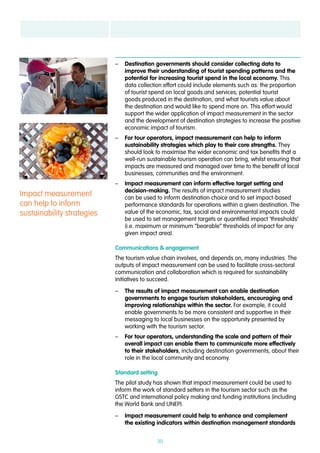 30
–– Destination governments should consider collecting data to
improve their understanding of tourist spending patterns and the
potential for increasing tourist spend in the local economy. This
data collection effort could include elements such as: the proportion
of tourist spend on local goods and services; potential tourist
goods produced in the destination, and what tourists value about
the destination and would like to spend more on. This effort would
support the wider application of impact measurement in the sector
and the development of destination strategies to increase the positive
economic impact of tourism.
–– For tour operators, impact measurement can help to inform
sustainability strategies which play to their core strengths. They
should look to maximise the wider economic and tax benefits that a
well-run sustainable tourism operation can bring, whilst ensuring that
impacts are measured and managed over time to the benefit of local
businesses, communities and the environment.
–– Impact measurement can inform effective target setting and
decision-making. The results of impact measurement studies
can be used to inform destination choice and to set impact-based
performance standards for operations within a given destination. The
value of the economic, tax, social and environmental impacts could
be used to set management targets or quantified impact ‘thresholds’
(i.e. maximum or minimum “bearable” thresholds of impact for any
given impact area).
Communications & engagement
The tourism value chain involves, and depends on, many industries. The
outputs of impact measurement can be used to facilitate cross-sectoral
communication and collaboration which is required for sustainability
initiatives to succeed.
–– The results of impact measurement can enable destination
governments to engage tourism stakeholders, encouraging and
improving relationships within the sector. For example, it could
enable governments to be more consistent and supportive in their
messaging to local businesses on the opportunity presented by
working with the tourism sector.
–– For tour operators, understanding the scale and pattern of their
overall impact can enable them to communicate more effectively
to their stakeholders, including destination governments, about their
role in the local community and economy.
Standard setting
The pilot study has shown that impact measurement could be used to
inform the work of standard setters in the tourism sector such as the
GSTC and international policy making and funding institutions (including
the World Bank and UNEP).
–– Impact measurement could help to enhance and complement
the existing indicators within destination management standards
Impact measurement
can help to inform
sustainability strategies
 
