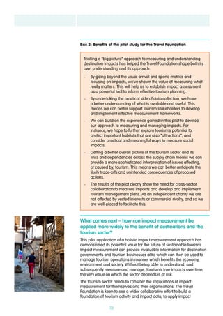 32
Trialling a “big picture” approach to measuring and understanding
destination impacts has helped the Travel Foundation shape both its
own understanding and its approach:
–– By going beyond the usual arrival and spend metrics and
focusing on impacts, we’ve shown the value of measuring what
really matters. This will help us to establish impact assessment
as a powerful tool to inform effective tourism planning.
–– By undertaking the practical side of data collection, we have
a better understanding of what is available and useful. This
means we can better support tourism stakeholders to develop
and implement effective measurement frameworks.
–– We can build on the experience gained in this pilot to develop
our approach to measuring and managing impacts. For
instance, we hope to further explore tourism’s potential to
protect important habitats that are also “attractions”, and
consider practical and meaningful ways to measure social
impacts.
–– Getting a better overall picture of the tourism sector and its
links and dependencies across the supply chain means we can
provide a more sophisticated interpretation of issues affecting,
or caused by, tourism. This means we can better anticipate the
likely trade-offs and unintended consequences of proposed
actions.
–– The results of the pilot clearly show the need for cross-sector
collaboration to measure impacts and develop and implement
tourism management plans. As an independent charity we are
not affected by vested interests or commercial rivalry, and so we
are well-placed to facilitate this.
Box 2: Benefits of the pilot study for the Travel Foundation
What comes next – how can impact measurement be
applied more widely to the benefit of destinations and the
tourism sector?
This pilot application of a holistic impact measurement approach has
demonstrated its potential value for the future of sustainable tourism.
Impact measurement can provide invaluable information for destination
governments and tourism businesses alike which can then be used to
manage tourism operations in manner which benefits the economy,
environment and society. Without being able to understand, and
subsequently measure and manage, tourism’s true impacts over time,
the very value on which the sector depends is at risk.
The tourism sector needs to consider the implications of impact
measurement for themselves and their organisations. The Travel
Foundation is keen to see a wider collaborative effort to build a
foundation of tourism activity and impact data, to apply impact
 