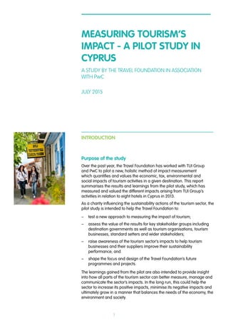 1
MEASURING TOURISM’S
IMPACT - A PILOT STUDY IN
CYPRUS
A STUDY BY THE TRAVEL FOUNDATION IN ASSOCIATION
WITH PwC
JULY 2015
INTRODUCTION
Purpose of the study
Over the past year, the Travel Foundation has worked with TUI Group
and PwC to pilot a new, holistic method of impact measurement
which quantifies and values the economic, tax, environmental and
social impacts of tourism activities in a given destination. This report
summarises the results and learnings from the pilot study, which has
measured and valued the different impacts arising from TUI Group’s
activities in relation to eight hotels in Cyprus in 2013.
As a charity influencing the sustainability actions of the tourism sector, the
pilot study is intended to help the Travel Foundation to:
–– test a new approach to measuring the impact of tourism;
–– assess the value of the results for key stakeholder groups including
destination governments as well as tourism organisations, tourism
businesses, standard setters and wider stakeholders;
–– raise awareness of the tourism sector’s impacts to help tourism
businesses and their suppliers improve their sustainability
performance; and
–– shape the focus and design of the Travel Foundation’s future
programmes and projects.
The learnings gained from the pilot are also intended to provide insight
into how all parts of the tourism sector can better measure, manage and
communicate the sector’s impacts. In the long run, this could help the
sector to increase its positive impacts, minimise its negative impacts and
ultimately grow in a manner that balances the needs of the economy, the
environment and society.
 