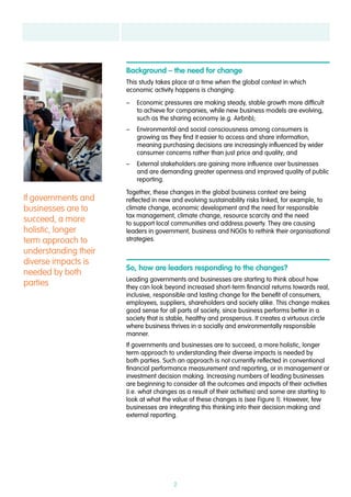 2
If governments and
businesses are to
succeed, a more
holistic, longer
term approach to
understanding their
diverse impacts is
needed by both
parties
Background – the need for change
This study takes place at a time when the global context in which
economic activity happens is changing:
–– Economic pressures are making steady, stable growth more difficult
to achieve for companies, while new business models are evolving,
such as the sharing economy (e.g. Airbnb);
–– Environmental and social consciousness among consumers is
growing as they find it easier to access and share information,
meaning purchasing decisions are increasingly influenced by wider
consumer concerns rather than just price and quality; and
–– External stakeholders are gaining more influence over businesses
and are demanding greater openness and improved quality of public
reporting.
Together, these changes in the global business context are being
reflected in new and evolving sustainability risks linked, for example, to
climate change, economic development and the need for responsible
tax management, climate change, resource scarcity and the need
to support local communities and address poverty. They are causing
leaders in government, business and NGOs to rethink their organisational
strategies.
So, how are leaders responding to the changes?
Leading governments and businesses are starting to think about how
they can look beyond increased short-term financial returns towards real,
inclusive, responsible and lasting change for the benefit of consumers,
employees, suppliers, shareholders and society alike. This change makes
good sense for all parts of society, since business performs better in a
society that is stable, healthy and prosperous. It creates a virtuous circle
where business thrives in a socially and environmentally responsible
manner.
If governments and businesses are to succeed, a more holistic, longer
term approach to understanding their diverse impacts is needed by
both parties. Such an approach is not currently reflected in conventional
financial performance measurement and reporting, or in management or
investment decision making. Increasing numbers of leading businesses
are beginning to consider all the outcomes and impacts of their activities
(i.e. what changes as a result of their activities) and some are starting to
look at what the value of these changes is (see Figure 1). However, few
businesses are integrating this thinking into their decision making and
external reporting.
 