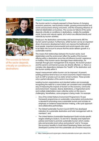4
Impact measurement in tourism
The tourism sector is uniquely exposed to these themes of changing
economic pressures, new business models, growing environmental and
social consciousness among consumers, and the increasing influence of
external stakeholders on business. The success (or failure) of the sector
depends critically on conditions in destinations, notably the available
social, human and natural capital, all of which are affected directly and
indirectly by tourism activities.
Simply put, the destination communities and environments ARE the
tourism sector’s product. Furthermore, whilst tourism can be an important
driver of economic development which can improve the livelihoods of
local people, important environmental and social impacts also need
to be taken into account to ensure that the sector delivers growth in a
sustainable manner.
This means that relationships between the tourism sector, local
stakeholders and the environment affect the quality of the tourism
offering within a destination since they all influence tourists’ experience
on holiday. If the tourism sector damages these relationships, for
example through poor management of its impacts, the tourism product
and the sector’s commercial success are directly affected, i.e. there is a
complex inter-dependency between the “health” of the destination and
the tourism activity within it.
Impact measurement within tourism can be improved. At present,
existing practices tend to focus on macro-economic impact measures
such as GDP or proxies such as visitor arrival numbers. These provide
only a partial indication of the sector’s true impact.
Leading tourism organisations and standard setters are increasingly
recognising the need for a more holistic yet consistent and comparable
way of measuring the impacts of tourism on the economy, community
and environment. However, diverse destinations, a fragmented sector
and multiple stakeholders mean collective action on this issue is
challenging. Nonetheless, some progress is being made. For example:
–– One of the United Nations Environment Programme’s 10 year
framework programmes on sustainable consumption and production
is devoted to promoting more sustainable tourism and includes an
emphasis on evidence based decision-making, a life-cycle approach
and collaborative partnerships;
–– The Global Sustainable Tourism Council (GSTC) has developed
indicators for sustainable destination and hotel management with its
members4
; and
–– The United Nations Sustainable Development Goals include specific
targets (relating to Goals 8, 12 and 14) to “Develop and implement
policies (and tools) to promote sustainable tourism which creates
jobs and promotes local culture and products” and to “Increase
the economic benefits to Small Island Developing States and Least
Developed Countries from the sustainable use of marine resources,
4  https://www.gstcouncil.org/en/gstc-criteria/sustainable-tourism-gstc-criteria.html
The success (or failure)
of the sector depends
critically on conditions in
destinations
 