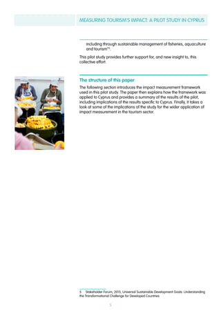 MEASURING TOURISM’S IMPACT: A PILOT STUDY IN CYPRUS
5
including through sustainable management of fisheries, aquaculture
and tourism”5
.
This pilot study provides further support for, and new insight to, this
collective effort.
The structure of this paper
The following section introduces the impact measurement framework
used in this pilot study. The paper then explains how the framework was
applied to Cyprus and provides a summary of the results of the pilot,
including implications of the results specific to Cyprus. Finally, it takes a
look at some of the implications of the study for the wider application of
impact measurement in the tourism sector.
5  Stakeholder Forum, 2015, Universal Sustainable Development Goals: Understanding
the Transformational Challenge for Developed Countries
 