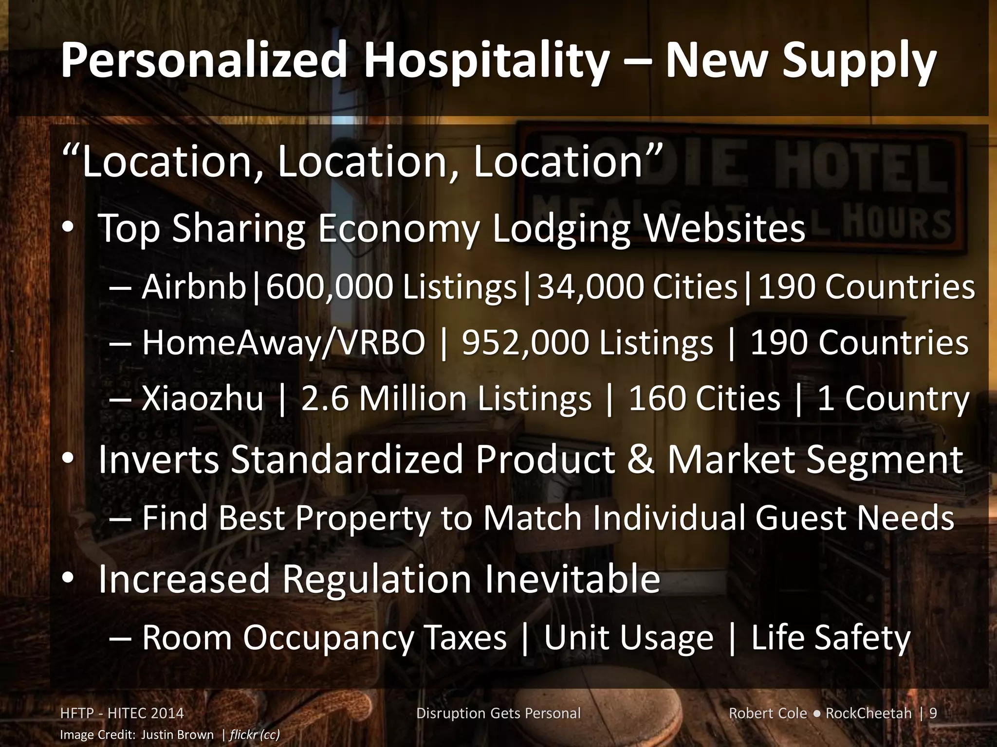 Personalized Hospitality – New Supply
“Location, Location, Location”
• Top Sharing Economy Lodging Websites
– Airbnb|600,000 Listings|34,000 Cities|190 Countries
– HomeAway/VRBO | 952,000 Listings | 190 Countries
– Xiaozhu | 20,600 Listings | 160 Cities | China
• Inverts Standardized Product & Market Segment
– Find Best Property to Match Individual Guest Needs
• Increased Regulation Inevitable
– Room Occupancy Taxes | Unit Usage | Life Safety
HFTP - HITEC 2014 Disruption Gets Personal Robert Cole ● RockCheetah | 9
Image Credit: Justin Brown | flickr (cc)
 