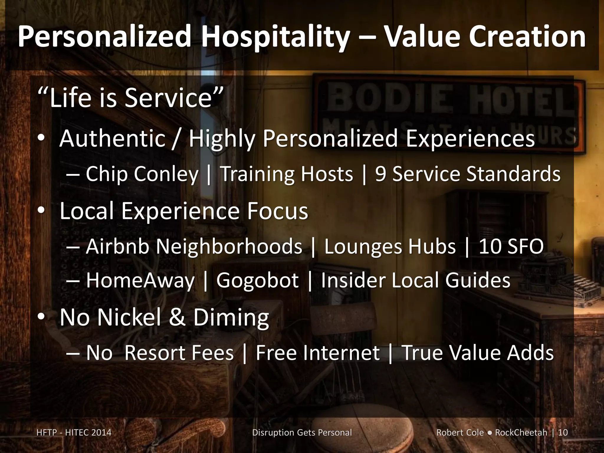 Personalized Hospitality – Value Creation
“Life is Service”
• Authentic / Highly Personalized Experiences
– Chip Conley | Training Hosts | 9 Service Standards
• Local Experience Focus
– Airbnb Neighborhoods | Lounges Hubs | 10 SFO
– HomeAway | Gogobot | Insider Local Guides
• No Nickel & Diming
– No Resort Fees | Free Internet | True Value Adds
HFTP - HITEC 2014 Disruption Gets Personal Robert Cole ● RockCheetah | 10
 