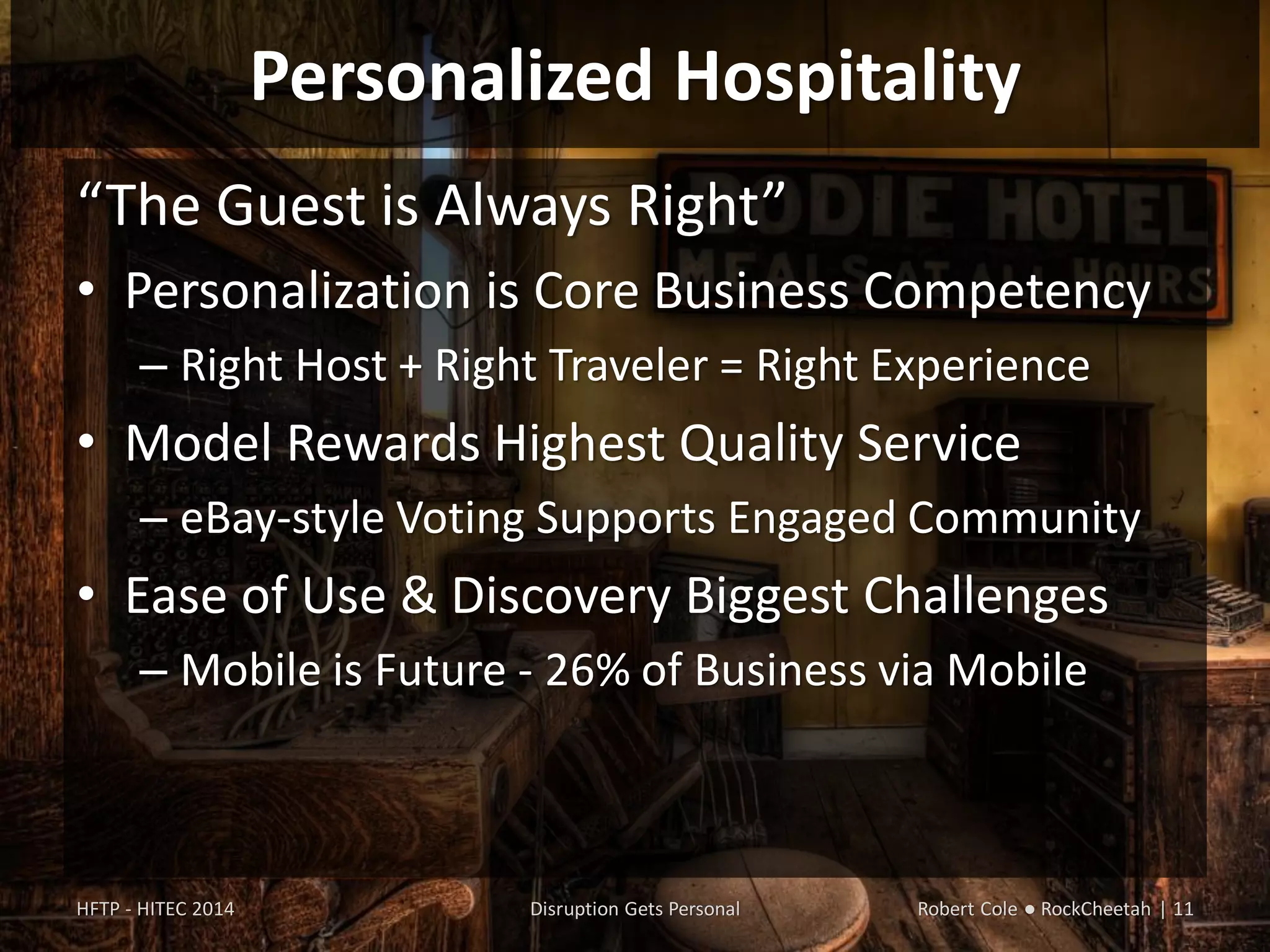 Personalized Hospitality
“The Guest is Always Right”
• Personalization is Core Business Competency
– Right Host + Right Traveler = Right Experience
• Model Rewards Highest Quality Service
– eBay-style Voting Supports Engaged Community
• Ease of Use & Discovery Biggest Challenges
– Mobile is Future - 26% of Business via Mobile
HFTP - HITEC 2014 Disruption Gets Personal Robert Cole ● RockCheetah | 11
 