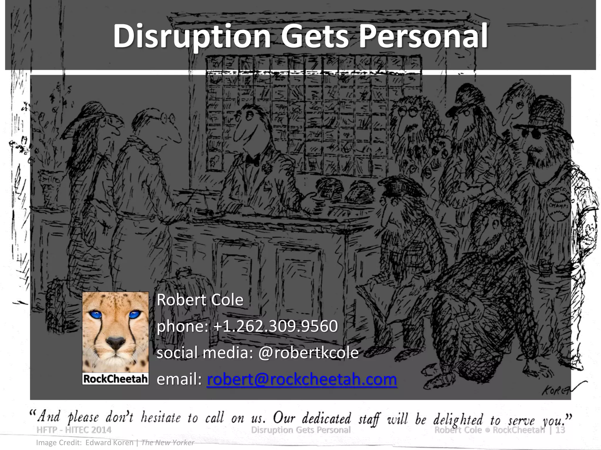 Robert Cole
phone: +1.262.309.9560
social media: @robertkcole
email: robert@rockcheetah.com
HFTP - HITEC 2014 Disruption Gets Personal Robert Cole ● RockCheetah | 13
Image Credit: Edward Koren | The New Yorker
Disruption Gets Personal
 