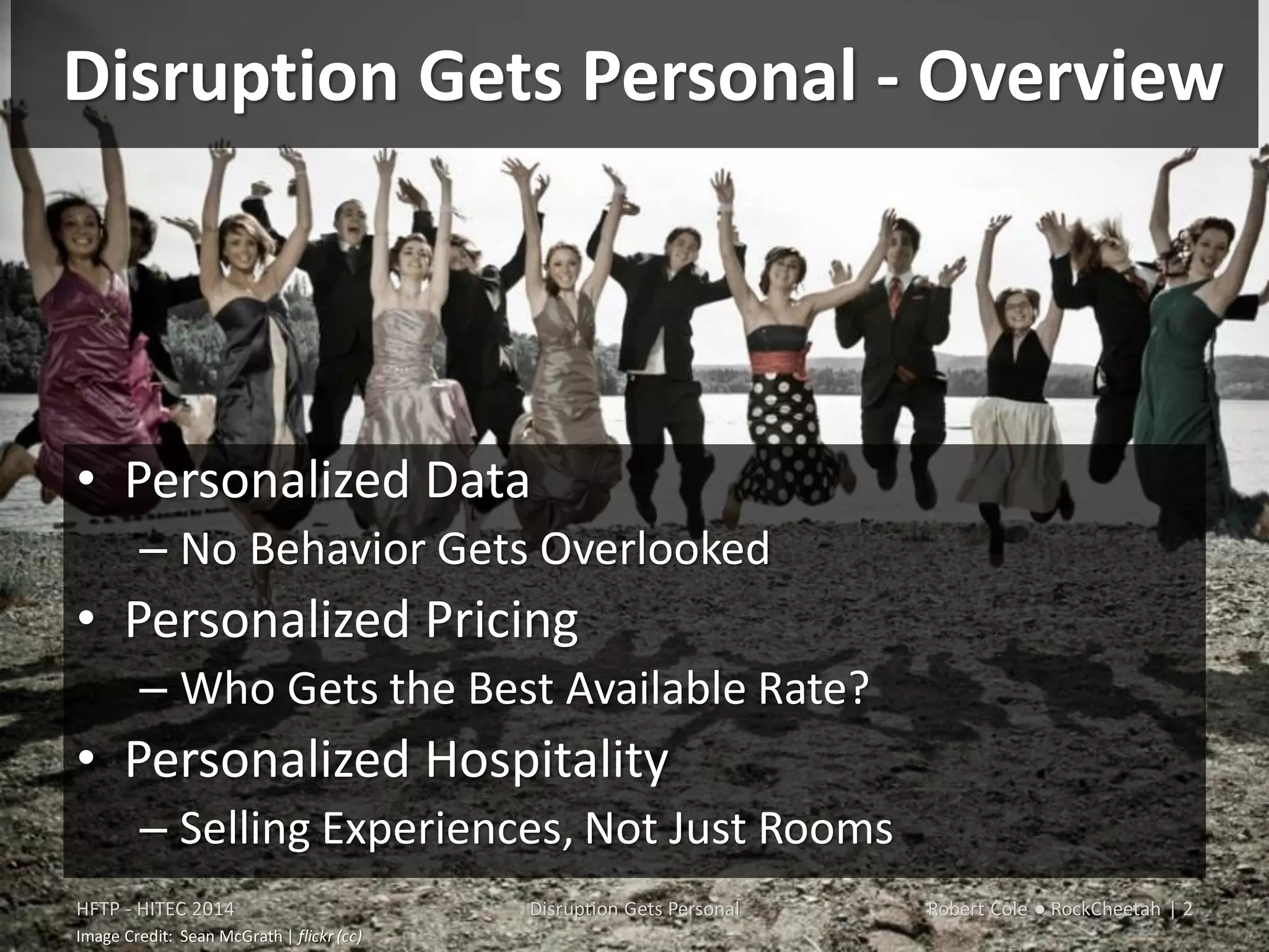 Disruption Gets Personal - Overview
• Personalized Data
– No Behavior Gets Overlooked
• Personalized Pricing
– Who Gets the Best Available Rate?
• Personalized Hospitality
– Selling Experiences, Not Just Rooms
HFTP - HITEC 2014 Disruption Gets Personal Robert Cole ● RockCheetah | 2
Image Credit: Sean McGrath | flickr (cc)
 