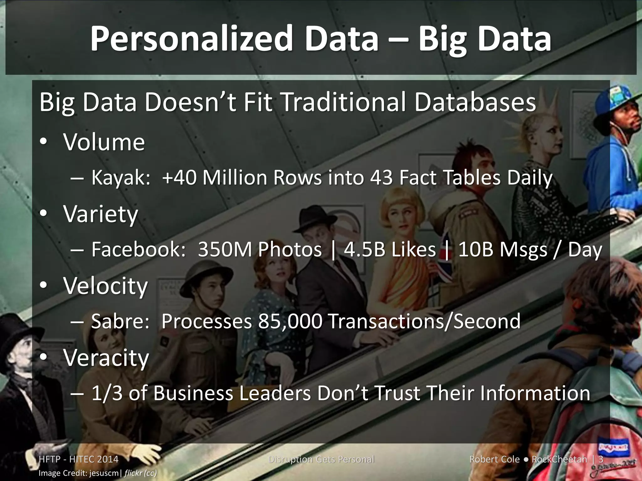 Personalized Data – Big Data
Big Data Doesn’t Fit Traditional Databases
• Volume
– Kayak: +40 Million Rows into 43 Fact Tables Daily
• Variety
– Facebook: 350M Photos | 4.5B Likes | 10B Msgs / Day
• Velocity
– Sabre: Processes 85,000 Transactions/Second
• Veracity
– 1/3 of Business Leaders Don’t Trust Their Information
HFTP - HITEC 2014 Disruption Gets Personal Robert Cole ● RockCheetah | 3
Image Credit: jesuscm| flickr (cc)
 