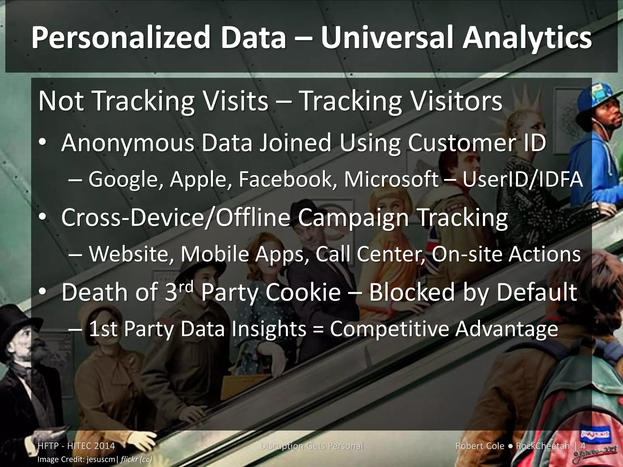 Personalized Data – Universal Analytics
HFTP - HITEC 2014 Disruption Gets Personal Robert Cole ● RockCheetah | 4
Image Credit: jesuscm| flickr (cc)
Not Tracking Visits – Tracking Visitors
• Anonymous Data Joined Using Customer ID
– Google, Apple, Facebook, Microsoft – UserID/IDFA
• Cross-Device/Offline Campaign Tracking
– Website, Mobile Apps, Call Center, On-site Actions
• Death of 3rd Party Cookie – Blocked by Default
– 1st Party Data Insights = Competitive Advantage
 