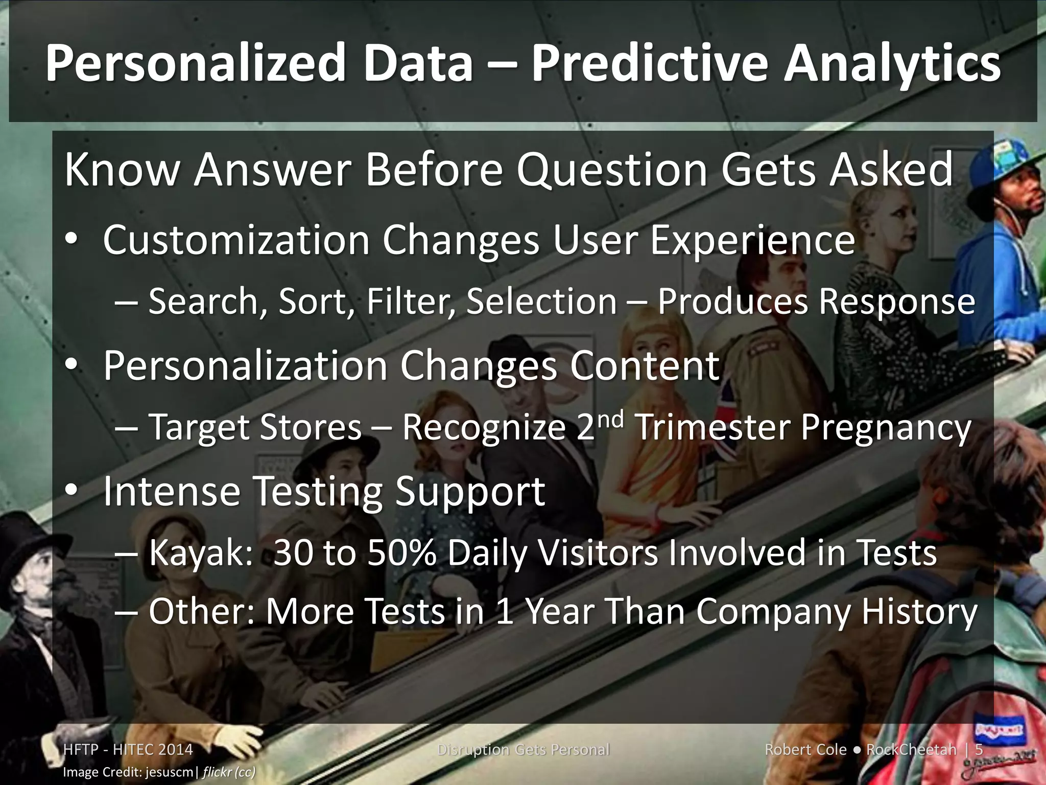 Personalized Data – Predictive Analytics
HFTP - HITEC 2014 Disruption Gets Personal Robert Cole ● RockCheetah | 5
Image Credit: jesuscm| flickr (cc)
Know Answer Before Question Gets Asked
• Customization Changes User Experience
– Search, Sort, Filter, Selection – Produces Response
• Personalization Changes Content
– Target Stores – Recognize 2nd Trimester Pregnancy
• Intense Testing Support
– Kayak: 30 to 50% Daily Visitors Involved in Tests
– Other: More Tests in 1 Year Than Company History
 