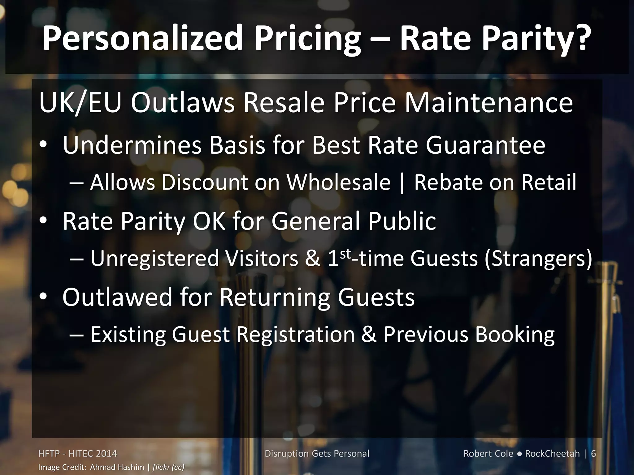 Personalized Pricing – Rate Parity?
UK/EU Outlaws Resale Price Maintenance
• Undermines Basis for Best Rate Guarantee
– Allows Discount on Wholesale | Rebate on Retail
• Rate Parity OK for General Public
– Unregistered Visitors & 1st-time Guests (Strangers)
• Outlawed for Returning Guests
– Existing Guest Registration & Previous Booking
HFTP - HITEC 2014 Disruption Gets Personal Robert Cole ● RockCheetah | 6
Image Credit: Ahmad Hashim | flickr (cc)
 