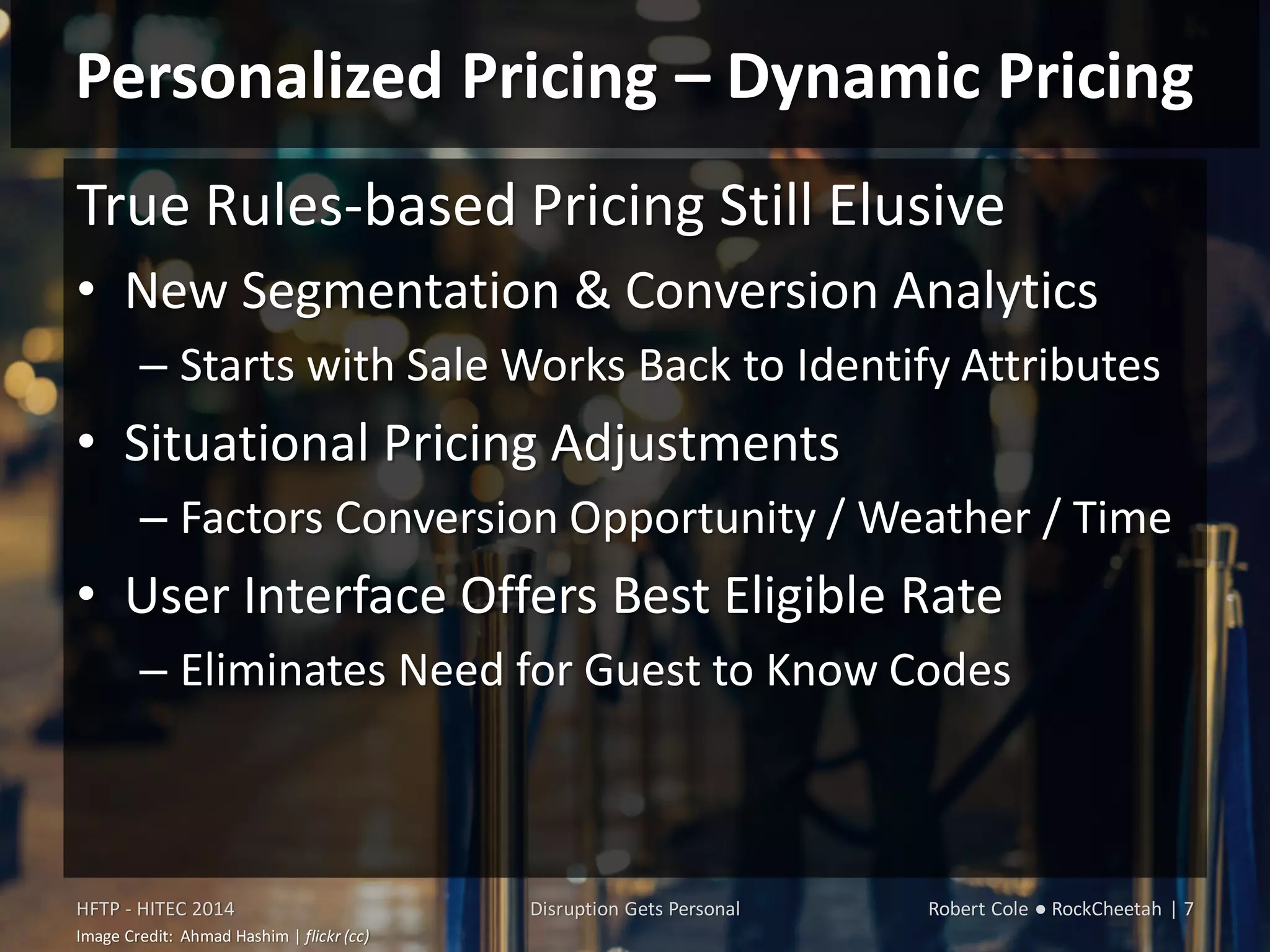 Personalized Pricing – Dynamic Pricing
True Rules-based Pricing Still Elusive
• New Segmentation & Conversion Analytics
– Starts with Sale Works Back to Identify Attributes
• Situational Pricing Adjustments
– Factors Conversion Opportunity / Weather / Time
• User Interface Offers Best Eligible Rate
– Eliminates Need for Guest to Know Codes
HFTP - HITEC 2014 Disruption Gets Personal Robert Cole ● RockCheetah | 7
Image Credit: Ahmad Hashim | flickr (cc)
 