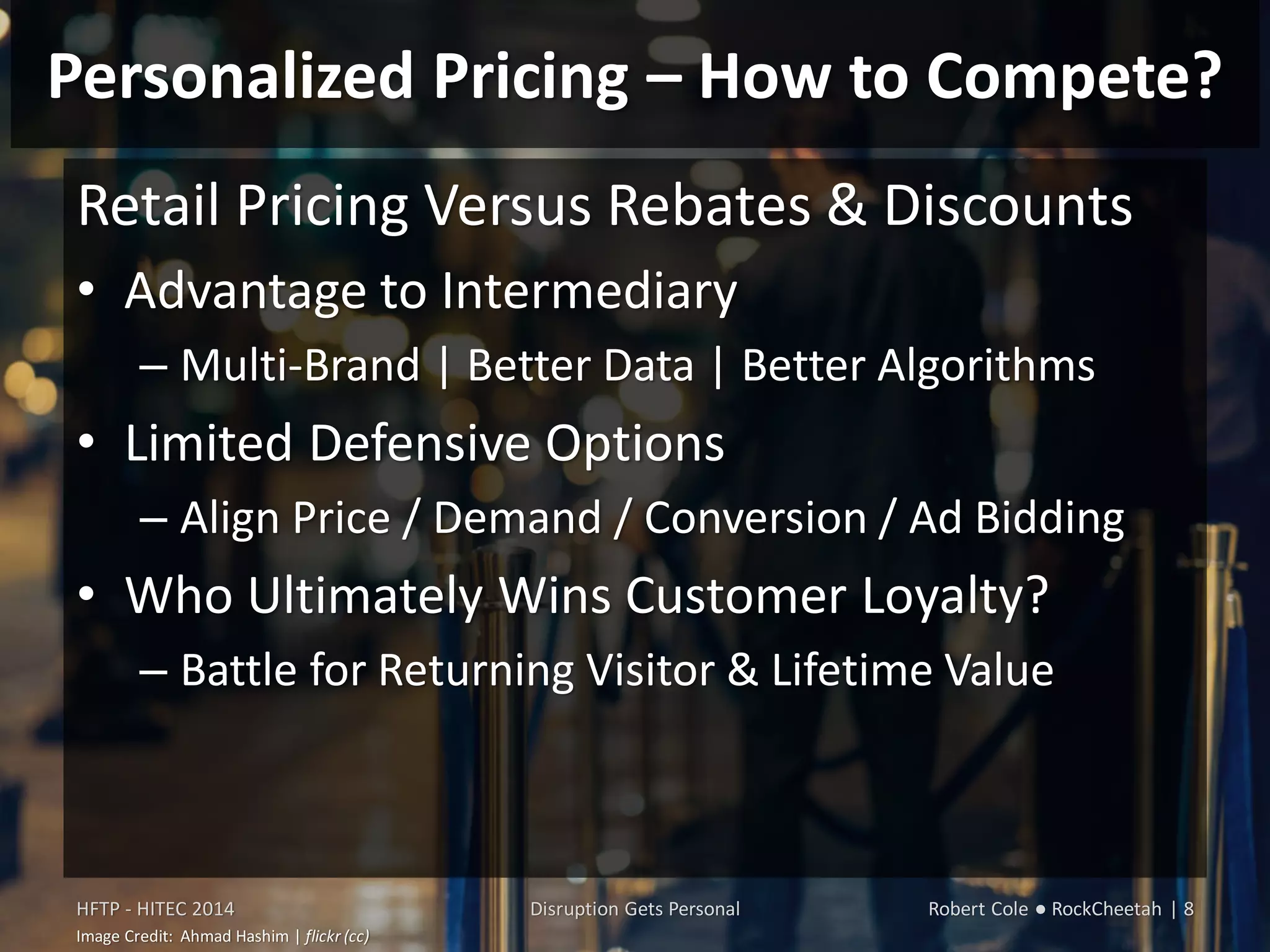 Personalized Pricing – How to Compete?
Retail Pricing Versus Rebates & Discounts
• Advantage to Intermediary
– Multi-Brand | Better Data | Better Algorithms
• Limited Defensive Options
– Align Price / Demand / Conversion / Ad Bidding
• Who Ultimately Wins Customer Loyalty?
– Battle for Returning Visitor & Lifetime Value
HFTP - HITEC 2014 Disruption Gets Personal Robert Cole ● RockCheetah | 8
Image Credit: Ahmad Hashim | flickr (cc)
 