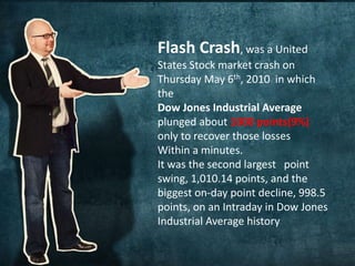 Flash Crash, was a United 
States Stock market crash on 
Thursday May 6th, 2010 in which 
the 
Dow Jones Industrial Average 
plunged about 1000 points(9%) 
only to recover those losses 
Within a minutes. 
It was the second largest point 
swing, 1,010.14 points, and the 
biggest on-day point decline, 998.5 
points, on an Intraday in Dow Jones 
Industrial Average history 
 