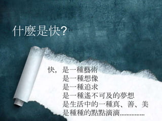 什麼是快? 
快，是一種藝術 
是一種想像 
是一種追求 
是一種遙不可及的夢想 
是生活中的一種真、善、美 
是種種的點點滴滴…………… 
 