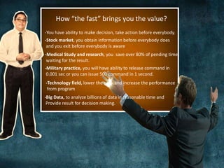 How “the fast” brings you the value? 
-You have ability to make decision, take action before everybody. 
-Stock market, you obtain information before everybody does 
and you exit before everybody is aware 
-Medical Study and research, you save over 80% of pending time 
waiting for the result. 
-Military practice, you will have ability to release command in 
0.001 sec or you can issue 500 command in 1 second. 
-Technology field, lower the cost .and increase the performance 
from program 
-Big Data, to analyze billions of data in reasonable time and 
Provide result for decision making. 
 