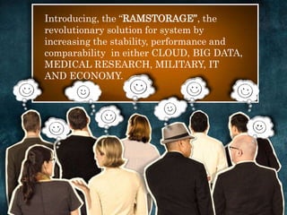 Introducing, the “RAMSTORAGE”, the 
revolutionary solution for system by 
increasing the stability, performance and 
comparability in either CLOUD, BIG DATA, 
MEDICAL RESEARCH, MILITARY, IT 
AND ECONOMY. 
 