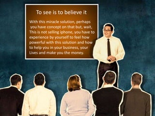 To see is to believe it 
With this miracle solution, perhaps 
you have concept on that but, wait, 
This is not selling iphone, you have to 
experience by yourself to feel how 
powerful with this solution and how 
to help you in your business, your 
Lives and make you the money. 
 