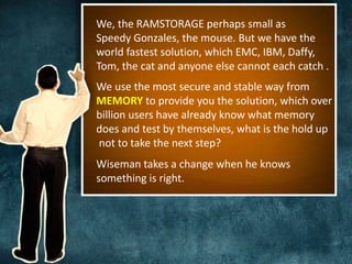 We, the RAMSTORAGE perhaps small as 
Speedy Gonzales, the mouse. But we have the 
world fastest solution, which EMC, IBM, Daffy, 
Tom, the cat and anyone else cannot each catch . 
We use the most secure and stable way from 
MEMORY to provide you the solution, which over 
billion users have already know what memory 
does and test by themselves, what is the hold up 
not to take the next step? 
Wiseman takes a change when he knows 
something is right. 
 