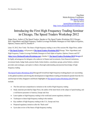 For Immediate Release



                                                                                                   Jing Quan
                                                                                 Media Relations Coordinator
                                                                                           The Speed Traders
                                                                                               516-761-4712
                                                                                  jquan@thespeedtraders.com
                                                                     http://www.thespeedtradersworkshop.com


           Introducing the First High Frequency Trading Seminar
               in Chicago, The Speed Traders Workshop 2012
Edgar Perez, Author of The Speed Traders, Speaker at The Speed Traders Workshop 2012 Chicago:
How Algorithmic and High Frequency Traders Leverage Profitable Strategies to Find Alpha in Equities,
Options, Futures and FX, October 9

(June 19, 2012, New York) The future of high-frequency trading is one of the sessions Mr. Edgar Perez, author
of The Speed Traders, will present at The Speed Traders Workshop 2012Chicago, "How Algorithmic and
High Frequency Traders Leverage Profitable Strategies to Find Alpha in Equities, Options, Futures and FX"
(http://www.TheSpeedTradersWorkshop.com), October 9. The Speed Traders Workshop 2012Chicagowill
be highly advantageous for delegates who endeavor in finance and investments, from financial institutions,
investment banks, hedge funds, pension funds, broker dealers, consultancy groups, prime brokers, solution
providers and exchanges, and aspire to obtain a thorough understanding and practical knowledge of high-
frequency trading.


The Speed Traders Workshop 2012Chicagowill reveal how high-frequency trading players are succeeding
in the global markets and driving the development of algorithmic trading at breakneck speeds from the U.S.
and Europe to India, Singapore and Brazil. Highlights of The Speed Traders Workshop 2012Chicago
include:


        The first and most comprehensive initiation to the world of high-frequency trading
        Study materials provided by Edgar Perez, the author of the latest book on the subject of speed trading, and
        a well-known presenter in America, Europe and Asia
        Latest update on high-frequency trading in the world and current regulatory initiatives
        Techniques to detect high-frequency trading in the markets
        Key enablers of high-frequency trading in the U.S., Europe and Asia
        Proposed regulatory initiatives after the "flash crash”
        Up-to-date review of the future of high-frequency trading
 
