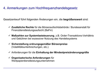 4. Anmerkungen zum Hochfrequenzhandelsgesetz


Gesetzentwurf führt folgenden Änderungen ein, die begrüßenswert sind:

     Zusätzliche Rechte für die Börsenaufsichtsbehörde / Bundesanstalt für
      Finanzdienstleistungsaufsicht (BaFin)

     Maßzahlen zur Systemlaststeuerung, z.B. Order-Transaktions-Verhältnis
      und Gebühren bei exzessiver Nutzung des Handelssystems

     Sicherstellung ordnungsgemäßer Börsenpreise
      (Volatilitätsunterbrechungen, etc.)

     Anforderungen für die Einhaltung der Mindestpreisänderungsgröße

     Organisatorische Anforderungen für
      Wertpapierdienstleistungsunternehmen


                                                                              22
 