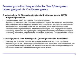 Zulassung von Hochfrequenzhändler über Börsengesetz
besser geeignet via Kreditwesengesetz

Erlaubnispflicht für Finanzdienstleister via Kreditwesengesetz (KWG)
   (Regierungsentwurf)
•   Erweiterung des KWG um folgende Finanzdienstleistung:
    „Kaufen oder Verkaufen von Finanzinstrumenten für eigene Rechnung als unmittelbarer
    oder mittelbarer Teilnehmer eines inländischen organisierten Marktes oder multilateralen
    Handelssystems mittels des Einsatzes von Rechnern, die in Sekundenbruchteilen
    Marktpreisänderungen erkennen, Handelsentscheidungen nach vorgegebenen Regeln
    selbständig treffen und die zugehörigen Auftragsparameter entsprechend dieser Regeln
    selbständig bestimmen, anpassen und übermitteln, auch ohne Dienstleistung für andere.“


Zulassungspflicht über Börsengesetz (Stellungnahme des Bundesrats)
•   Ersetzung der Erlaubnispflicht für Hochfrequenzhandel im KWG durch zusätzliche
    Anforderungen an die Zulassung von unmittelbaren und mittelbaren Marktteilnehmern, die
    algorithmischen Handel betreiben, an den Börsen sowie zusätzliche Eingriffsbefugnisse
    der Bundesanstalt für Finanzdienstleistungsaufsicht (BaFin).


                                                                                               23
 