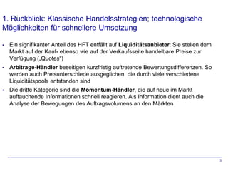 1. Rückblick: Klassische Handelsstrategien; technologische
Möglichkeiten für schnellere Umsetzung

•   Ein signifikanter Anteil des HFT entfällt auf Liquiditätsanbieter: Sie stellen dem
    Markt auf der Kauf- ebenso wie auf der Verkaufsseite handelbare Preise zur
    Verfügung („Quotes“)
•   Arbitrage-Händler beseitigen kurzfristig auftretende Bewertungsdifferenzen. So
    werden auch Preisunterschiede ausgeglichen, die durch viele verschiedene
    Liquiditätspools entstanden sind
•   Die dritte Kategorie sind die Momentum-Händler, die auf neue im Markt
    auftauchende Informationen schnell reagieren. Als Information dient auch die
    Analyse der Bewegungen des Auftragsvolumens an den Märkten




                                                                                         3
 