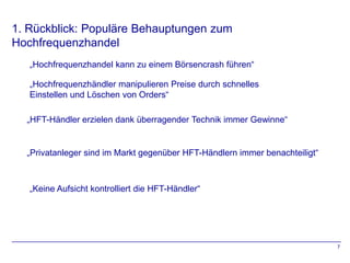1. Rückblick: Populäre Behauptungen zum
Hochfrequenzhandel
   „Hochfrequenzhandel kann zu einem Börsencrash führen“

   „Hochfrequenzhändler manipulieren Preise durch schnelles
   Einstellen und Löschen von Orders“

  „HFT-Händler erzielen dank überragender Technik immer Gewinne“


  „Privatanleger sind im Markt gegenüber HFT-Händlern immer benachteiligt“



   „Keine Aufsicht kontrolliert die HFT-Händler“




                                                                             7
 