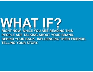 WHAT IF?
RIGHT NOW, WHILE YOU ARE READING THIS
PEOPLE ARE TALKING ABOUT YOUR BRAND.
BEHIND YOUR BACK. INFLUENCING THEIR FRIENDS.
TELLING YOUR STORY.
 